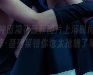 rinka冲田凛花最新图片上演时尚大片,玛修·基列莱特你也太抢镜了吧?